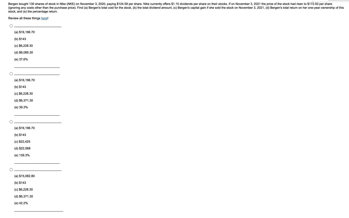 Bergen bought 130 shares of stock in Nike (NKE) on November 3, 2020, paying $124.59 per share. Nike currently offers $1.10 dividends per share on their stocks. If on November 3, 2021 the price of the stock had risen to $172.50 per share
(ignoring any costs other than the purchase price). Find (a) Bergen's total cost for the stock, (b) the total dividend amount, (c) Bergen's capital gain if she sold the stock on November 3, 2021, (d) Bergen's total return on her one-year ownership of this
stock, and (e) the percentage return.
Review all these things here!
O
O
O
O
(a) $16,196.70
(b) $143
(c) $6,228.30
(d) $6,085.30
(e) 37.6%
(a) $16,196.70
(b) $143
(c) $6,228.30
(d) $6,371.30
(e) 39.3%
(a) $16,196.70
(b) $143
(c) $22,425
(d) $22,568
(e) 139.3%
(a) $15,082.80
(b) $143
(c) $6,228.30
(d) $6,371.30
(e) 42.2%