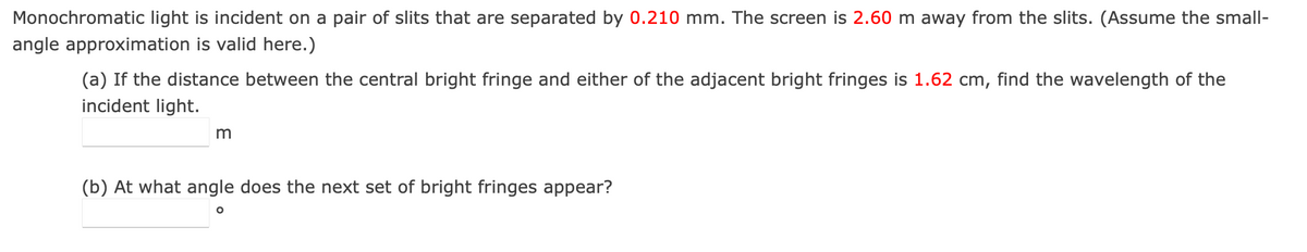 Monochromatic light is incident on a pair of slits that are separated by 0.210 mm. The screen is 2.60 m away from the slits. (Assume the small-
angle approximation is valid here.)
(a) If the distance between the central bright fringe and either of the adjacent bright fringes is 1.62 cm, find the wavelength of the
incident light.
m
(b) At what angle does the next set of bright fringes appear?
O