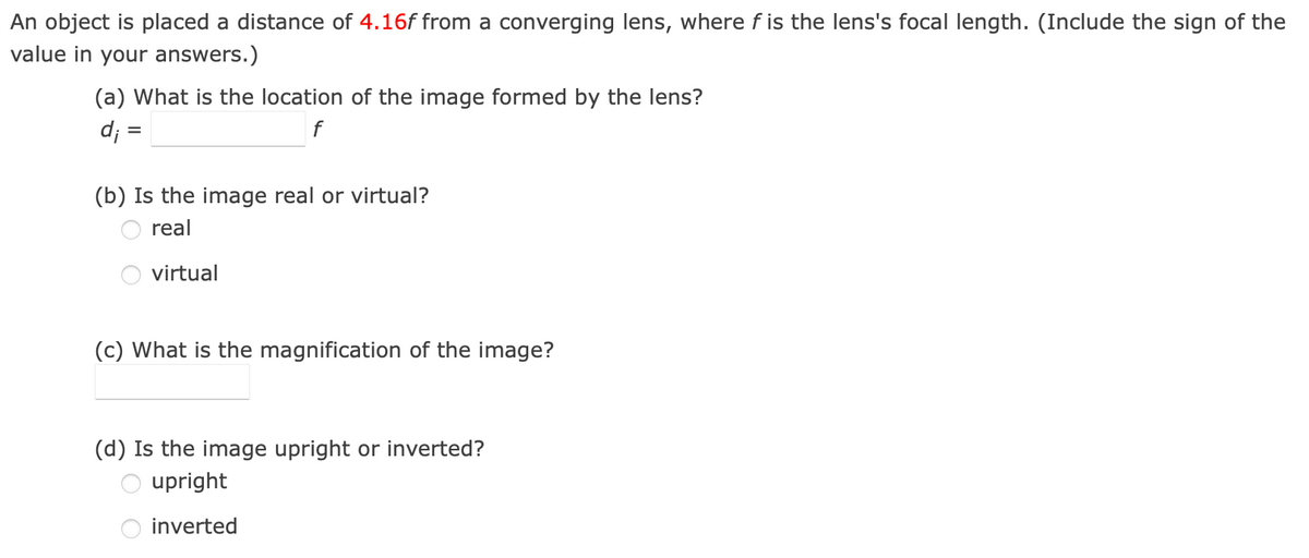 An object is placed a distance of 4.16f from a converging lens, where f is the lens's focal length. (Include the sign of the
value in your answers.)
(a) What is the location of the image formed by the lens?
d; =
f
(b) Is the image real or virtual?
real
virtual
(c) What is the magnification of the image?
(d) Is the image upright or inverted?
upright
inverted