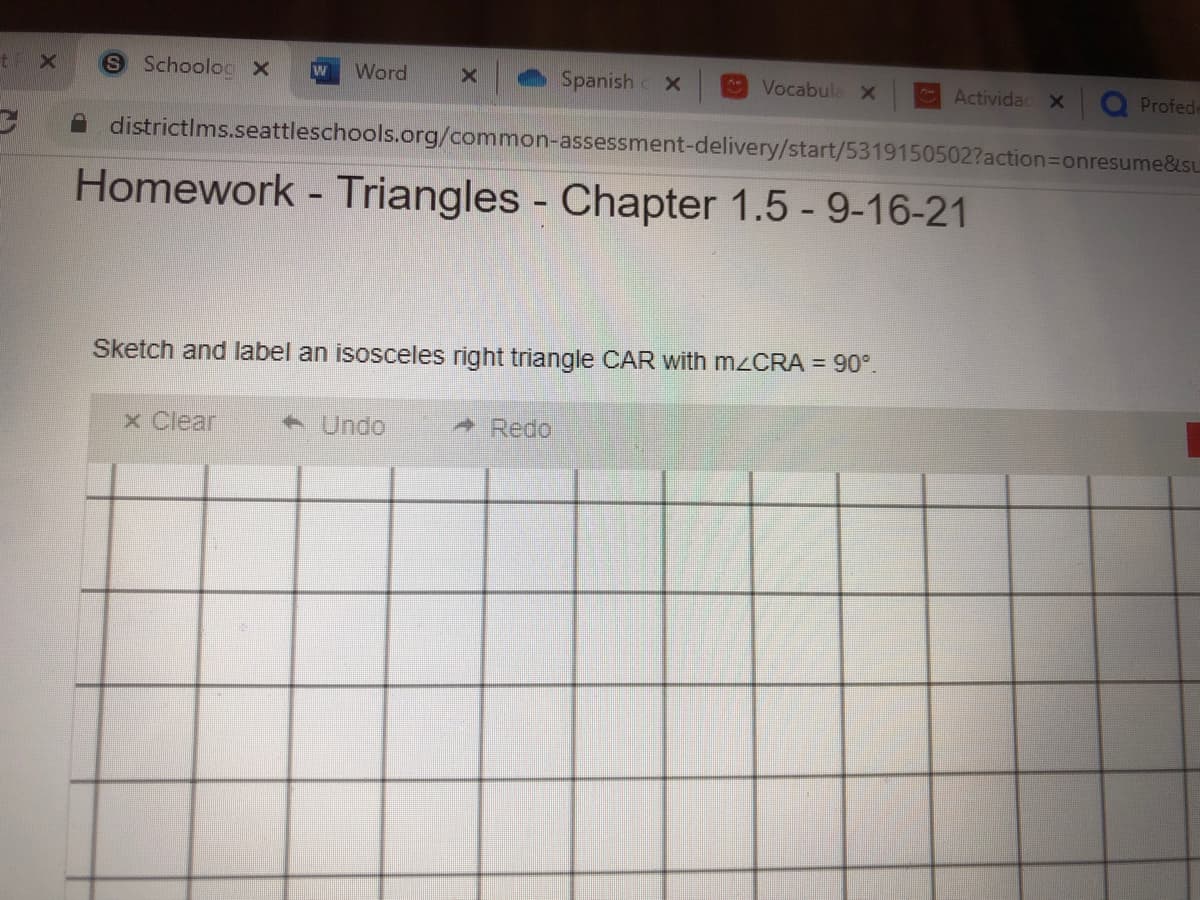 t X
S SchoolocX
Word
Spanish
* Vocabula X
Actividac X
Profede
A districtIms.seattleschools.org/common-assessment-delivery/start/5319150502?action=Donresume&su
Homework - Triangles - Chapter 1.5 - 9-16-21
Sketch and label an isosceles right triangle CAR with M2CRA = 90°.
x Clear
+ Undo
* Redo,
