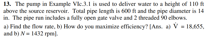 13. The pump in Example VIc.3.1 is used to deliver water to a height of 110 ft
above the source reservoir. Total pipe length is 600 ft and the pipe diameter is 14
in. The pipe run includes a fully open gate valve and 2 threaded 90 elbows.
a) Find the flow rate, b) How do you maximize efficiency? [Ans. a) V = 18,655,
and b) N = 1432 rpm].
