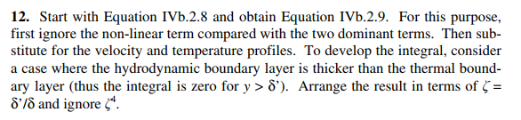 12. Start with Equation IVb.2.8 and obtain Equation IVb.2.9. For this purpose,
first ignore the non-linear term compared with the two dominant terms. Then sub-
stitute for the velocity and temperature profiles. To develop the integral, consider
a case where the hydrodynamic boundary layer is thicker than the thermal bound-
ary layer (thus the integral is zero for y > 8'). Arrange the result in terms of =
8'/8 and ignore *.
