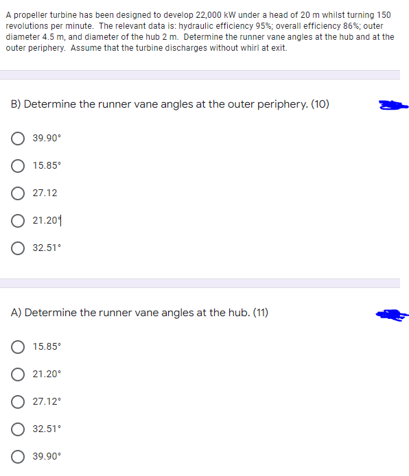 A propeller turbine has been designed to develop 22,000 kW under a head of 20 m whilst turning 150
revolutions per minute. The relevant data is: hydraulic efficiency 95%; overall efficiency 86%; outer
diameter 4.5 m, and diameter of the hub 2 m. Determine the runner vane angles at the hub and at the
outer periphery. Assume that the turbine discharges without whirl at exit.
B) Determine the runner vane angles at the outer periphery. (10)
39.90°
O 15.85°
O 27.12
O 21.201
O 32.51°
A) Determine the runner vane angles at the hub. (11)
15.85°
O 21.20°
O 27.12°
O 32.51°
39.90°
