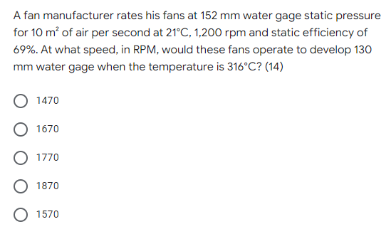 A fan manufacturer rates his fans at 152 mm water gage static pressure
for 10 m of air per second at 21°C, 1,200 rpm and static efficiency of
69%. At what speed, in RPM, would these fans operate to develop 130
mm water gage when the temperature is 316°C? (14)
O 1470
O 1670
O 1770
1870
1570
