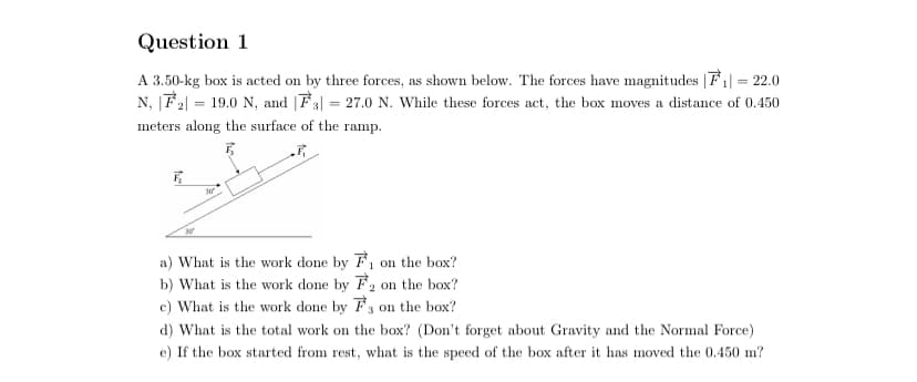 Question 1
A 3.50-kg box is acted on by three forces, as shown below. The forces have magnitudes |F1| = 22.0
N, |F2| = 19.0 N, and |F3| = 27.0 N. While these forces act, the box moves a distance of 0.450
meters along the surface of the ramp.
a) What is the work done by F, on the box?
b) What is the work done by F2 on the box?
c) What is the work done by F3 on the box?
d) What is the total work on the box? (Don't forget about Gravity and the Normal Force)
e) If the box started from rest, what is the speed of the box after it has moved the 0.450 m?
