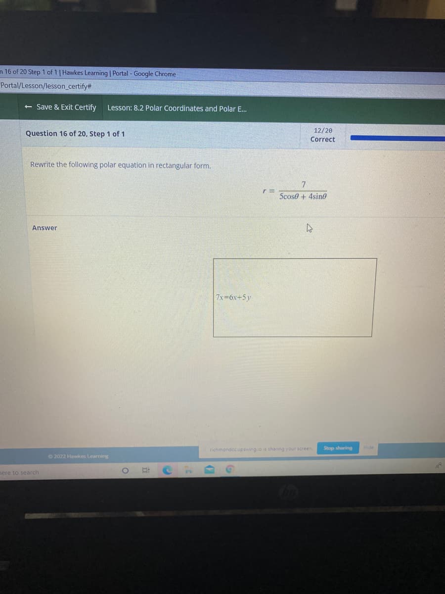 n 16 of 20 Step 1 of 1| Hawkes Learning | Portal - Google Chrome
Portal/Lesson/lesson_certify#
<- Save & Exit Certify
Lesson: 8.2 Polar Coordinates and Polar E.
Question 16 of 20, Step 1 of 1
12/20
Correct
Rewrite the following polar equation in rectangular form.
7
5cose + 4sino
Answer
7x 6x+5y
richmondcc.upswing.io is sharing your screen.
Stop sharing
Hide
© 2022 Hawkes Learning
nere to search
