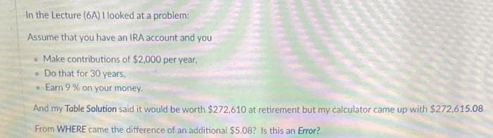 In the Lecture (6A) I looked at a problem:
Assume that you have an IRA account and you
• Make contributions of $2,000 per year,
• Do that for 30 years,
Earn 9 % on your money.
And my Table Solution said it would be worth $272,610 at retirement but my calculator came up with $272,615.08
From WHERE came the difference of an additional $5.08? Is this an Error?
