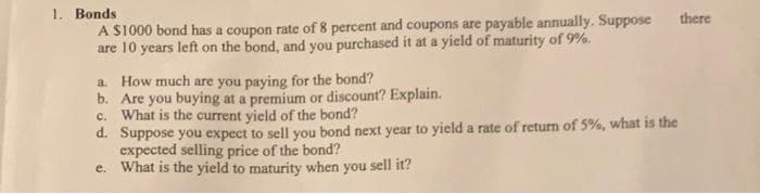 1. Bonds
A S1000 bond has a coupon rate of 8 percent and coupons are payable annually. Suppose
are 10 years left on the bond, and you purchased it at a yield of maturity of 9%.
there
a. How much are you paying for the bond?
b. Are you buying at a premium or discount? Explain.
c. What is the current yield of the bond?
d. Suppose you expect to sell you bond next year to yield a rate of return of 5%, what is the
expected selling price of the bond?
e. What is the yield to maturity when you sell it?
