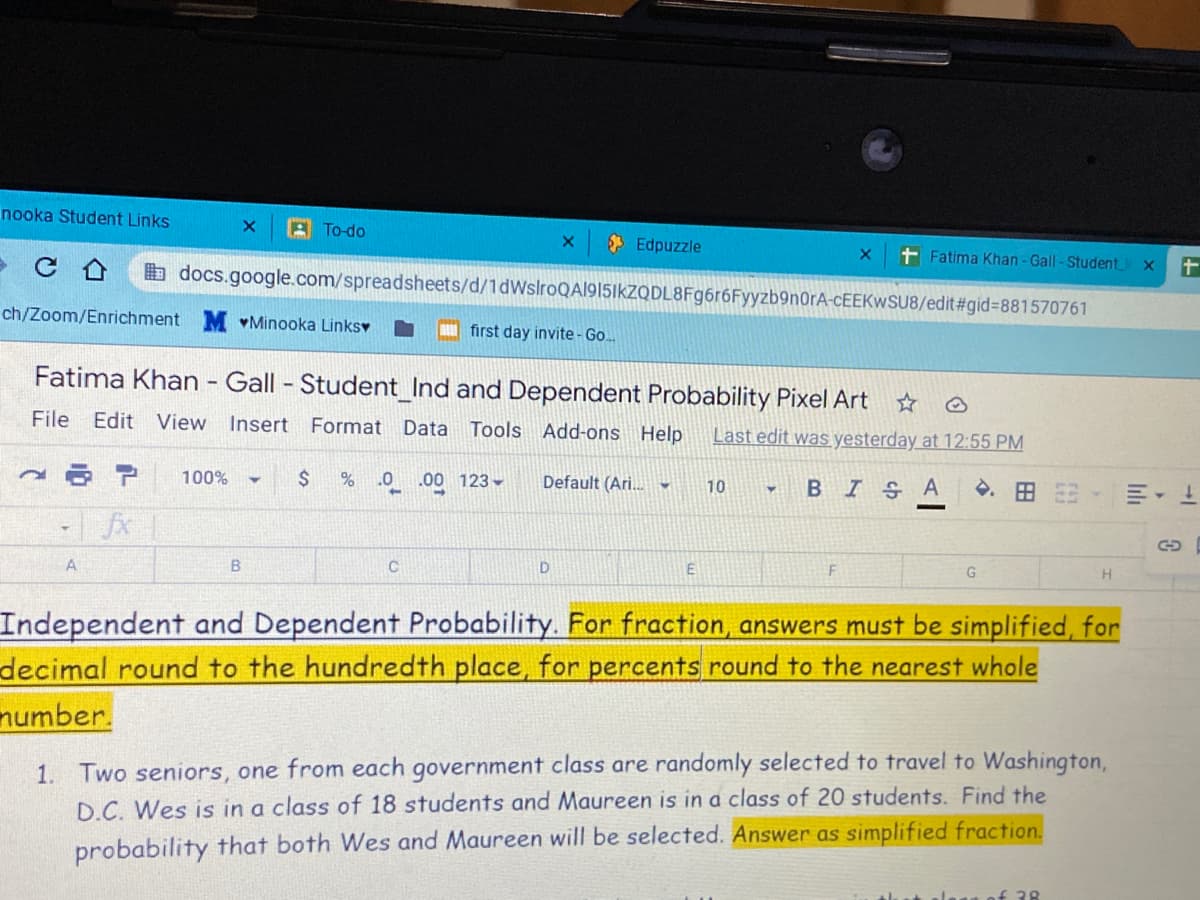 nooka Student Links
A To-do
* Edpuzzle
t Fatima Khan -Gall - Student
b docs.google.com/spreadsheets/d/1dWslroQA1915ikZQDL8Fg6r6Fyyzb9n0rA-CEEKWSU8/edit#gid3881570761
ch/Zoom/Enrichment
vMinooka Linksv
first day invite- Go.
Fatima Khan - Gall - Student_Ind and Dependent Probability Pixel Art
File Edit View
Insert Format Data
Tools Add-ons Help
Last edit was yesterday at 12:55 PM
ア
100%
.0 .00 123 -
Default (Ari. -
BISA
.田
10
| fx
A
B
E
Independent and Dependent Probability. For fraction, answers must be simplified, for
decimal round to the hundredth place, for percents round to the nearest whole
number.
1. Two seniors, one from each government class are randomly selected to travel to Washington,
D.C. Wes is in a class of 18 students and Maureen is in a class of 20 students. Find the
probability that both Wes and Maureen will be selected. Answer as simplified fraction.
alagn of 38
