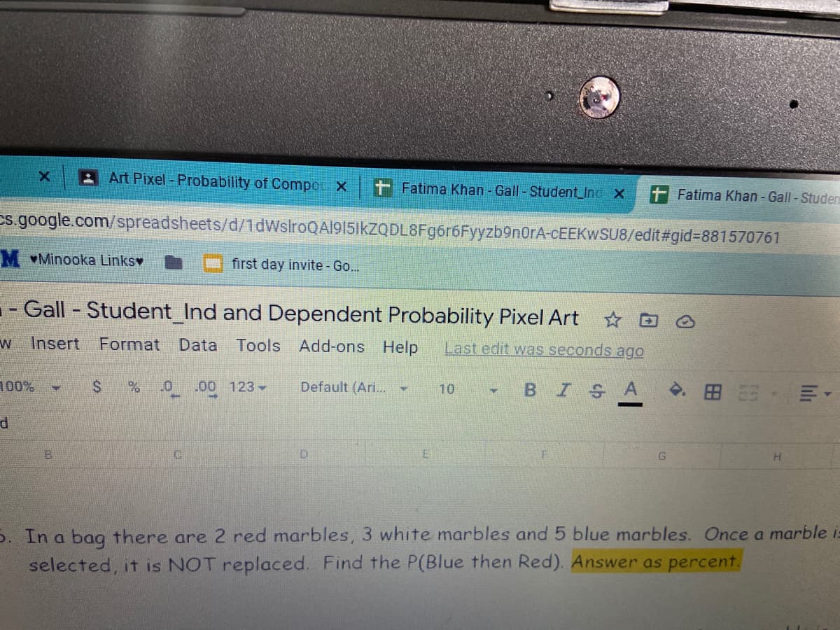 Art Pixel - Probability of Compo X
Fatima Khan - Gall-Student_Inc X
Fatima Khan - Gall- Studen
Cs.google.com/spreadsheets/d/1dWslroQAl915ikzODL8Fg6r6Fyyzb9nOrA-CEEKWSU8/edit#gid3881570761
M Minooka Linksv
first day invite - Go...
-- Gall - Student_Ind and Dependent Probability Pixel Art D O
Insert
Format Data
Tools Add-ons Help
Last edit was seconds ago
100%
.00 123
Default (Ari..
BISA
田 ,州。
10
D.
5. In a bag there are 2 red marbles, 3 white marbles and 5 blue marbles. Once a marble is
selected, it is NOT replaced. Find the P(Blue then Red). Answer as percent.
