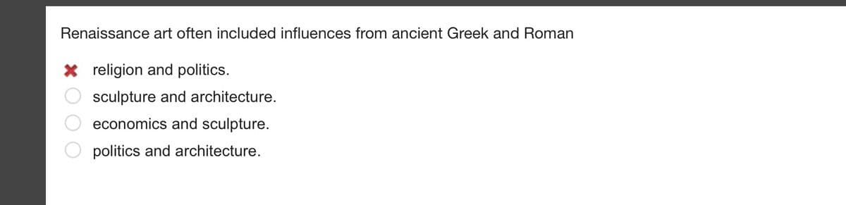 ### Renaissance Art Influences

Renaissance art often included influences from ancient Greek and Roman:

- [ ] religion and politics.
- [X] sculpture and architecture.
- [ ] economics and sculpture.
- [ ] politics and architecture. 

In this multiple-choice question, the correct answer is marked with an "X" next to "sculpture and architecture." This illustrates that Renaissance art was notably influenced by the sculpture and architecture of ancient Greek and Roman civilizations. 

*Note: The red cross next to the first option, "religion and politics," indicates it as an incorrect choice.*