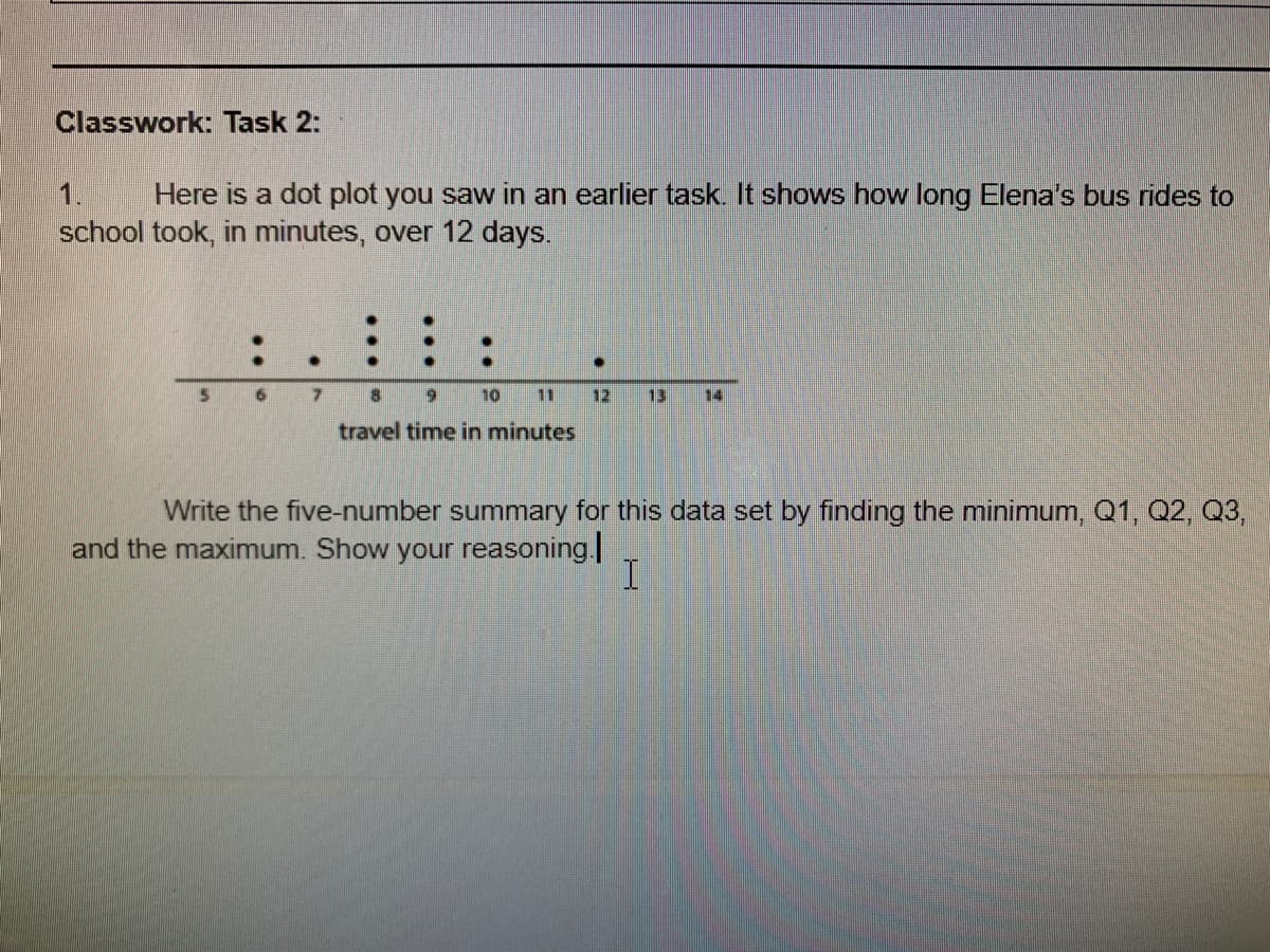 Classwork: Task 2:
1.
Here is a dot plot you saw in an earlier task. It shows how long Elena's bus rides to
school took, in minutes, over 12 days.
6 7
9 10
11
12
13
14
travel time in minutes
Write the five-number summary for this data set by finding the minimum, Q1, Q2, Q3,
and the maximum. Show your reasoning|
