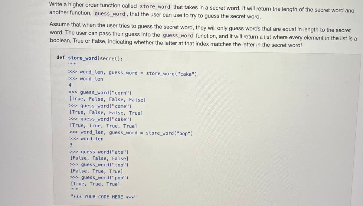 Write a higher order function called store_word that takes in a secret word. It will return the length of the secret word and
another function, guess_word, that the user can use to try to guess the secret word.
Assume that when the user tries to guess the secret word, they will only guess words that are equal in length to the secret
word. The user can pass their guess into the guess_word function, and it will return a list where every element in the list is a
boolean, True or False, indicating whether the letter at that index matches the letter in the secret word!
def store_word(secret):
||||||
>>> word_len, guess_word = store_word ("cake")
>>> word_len
4
>>> guess_word("corn")
[True, False, False, False]
>>> guess word("come")
[True, False, False, True]
>>> guess_word("cake")
[True, True, True, True]
>>> word_len, guess_word = store_word ("pop")
>>> word_len
3
>>> guess_word("ate")
[False, False, False]
>>> guess_word("top")
[False, True, True]
>>> guess_word ("pop")
[True, True, True]
"*** YOUR CODE HERE ***"