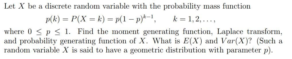 Let X be a discrete random variable with the probability mass function
p(k) = P(X = k) = p(1 – p)*=1,
k = 1,2,...,
where 0 <p < 1. Find the moment generating function, Laplace transform,
and probability generating function of X. What is E(X) and Var(X)? (Such a
random variable X is said to have a geometric distribution with parameter p).
