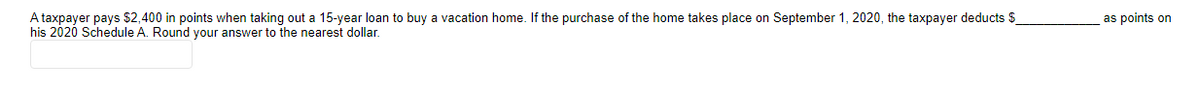 A taxpayer pays $2,400 in points when taking out a 15-year loan to buy a vacation home. If the purchase of the home takes place on September 1, 2020, the taxpayer deducts $
his 2020 Schedule A. Round your answer to the nearest dollar.
as points on
