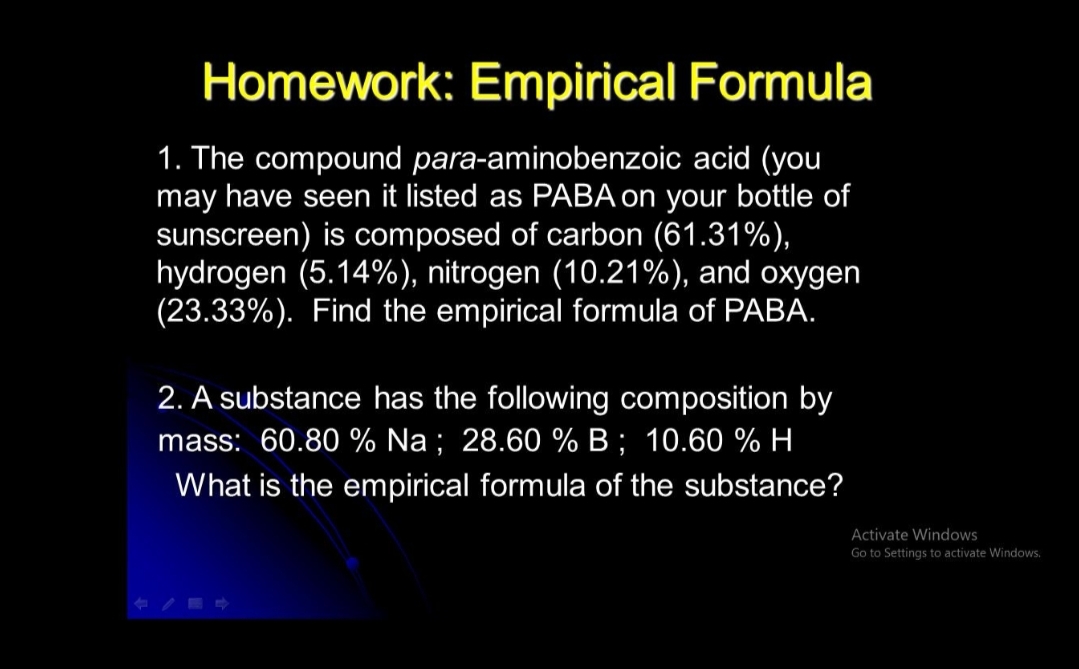 Homework: Empirical Formula
1. The compound para-aminobenzoic acid (you
may have seen it listed as PABA on your bottle of
sunscreen) is composed of carbon (61.31%),
hydrogen (5.14%), nitrogen (10.21%), and oxygen
(23.33%). Find the empirical formula of PABA.
2. A substance has the following composition by
mass: 60.80 % Na ; 28.60 % B ; 10.60 % H
What is the empirical formula of the substance?
Activate Windows
Go to Settings to activate Windows,
