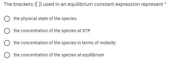 The brackets ([ ]) used in an equilibrium constant expression represent
O the physical state of the species
O the concentration of the species at STP
O the concentration of the species in terms of molarity
O the concentration of the species at equilibrium
