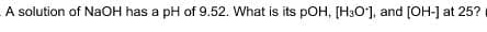 A solution of NaOH has a pH of 9.52. What is its pOH, [H3O'], and [OH-] at 25?
