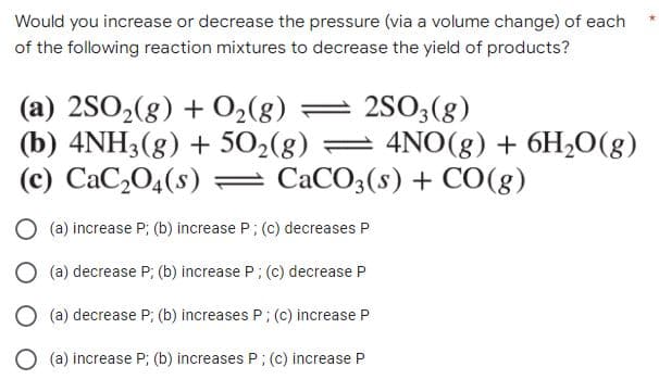 Would you increase or decrease the pressure (via a volume change) of each
of the following reaction mixtures to decrease the yield of products?
(a) 2SO2(g) + O2(g)
(b) 4NH3(g) + 502(g) = 4NO(g) + 6H20(g)
(c) CaC,04(s) = CaCO3(s) + CO(g)
= 2S03(g)
O (a) increase P; (b) increase P; (c) decreases P
O (a) decrease P; (b) increase P; (c) decrease P
O (a) decrease P; (b) increases P; (c) increase P
O (a) increase P; (b) increases P; (c) increase P
