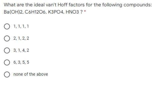 What are the ideal van't Hoff factors for the following compounds:
Ba(ОН)2, Сбн1206, КЗРО4, HNO3 ?*
O 1, 1, 1, 1
О 2,1, 2, 2
3, 1, 4, 2
6, 3, 5, 5
O none of the above
