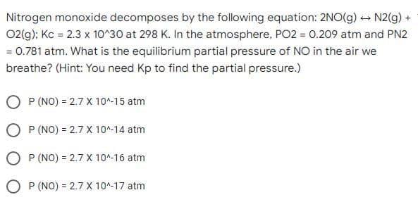 Nitrogen monoxide decomposes by the following equation: 2NO(g) N2(g) +
02(g); Kc = 2.3 x 10^30 at 298 K. In the atmosphere, PO2 = 0.209 atm and PN2
= 0.781 atm. What is the equilibrium partial pressure of NO in the air we
breathe? (Hint: You need Kp to find the partial pressure.)
P (NO) = 2.7 X 10^-15 atm
P (NO) = 2.7 X 10^-14 atm
O P (NO) = 2.7 X 10^-16 atm
O P (NO) = 2.7 X 10^-17 atm
