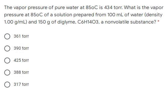 The vapor pressure of pure water at 850C is 434 torr. What is the vapor
pressure at 850C of a solution prepared from 100 mL of water (density
1.00 g/mL) and 150 g of diglyme, C6H14O3, a nonvolatile substance? *
361 torr
390 torr
O 425 torr
388 torr
O 317 torr
