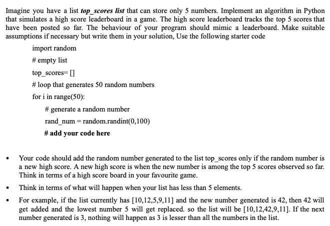 Imagine you have a list top_scores list that can store only 5 numbers. Implement an algorithm in Python
that simulates a high score leaderboard in a game. The high score leaderboard tracks the top 5 scores that
have been posted so far. The behaviour of your program should mimic a leaderboard. Make suitable
assumptions if necessary but write them in your solution, Use the following starter code
import random
# empty list
top_scores= []
# loop that generates 50 random numbers
for i in range(50):
# generate a random number
rand_num = random.randint(0,100)
# add your code here
Your code should add the random number generated to the list top_scores only if the random number is
a new high score. A new high score is when the new number is among the top 5 scores observed so far.
Think in terms of a high score board in your favourite game.
Think in terms of what will happen when your list has less than 5 elements.
For example, if the list currently has [10,12,5,9,11] and the new number generated is 42, then 42 will
get added and the lowest number 5 will get replaced. so the list will be [10,12,42,9,11]. If the next
number generated is 3, nothing will happen as 3 is lesser than all the numbers in the list.
