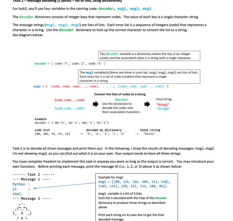 Message decodin
Iists, using dictionarles)
For task2, you'll use four variables in the starting code: decoder, msg1, msg2, msg3.
The decoder dictionary consists of integer keys that represent codes. The value of each key is a single character string.
The message strings (msg1, msg2, msg3) are lists of lists. Each inner list is a sequence of integers (code) that represents a
character in a string. Use the decoder dictionary to look up the correct character to convert the list to a string.
See diagram below:
The decoder variable is a dictionary where the key in an integer
|(code) and the associated value is a string with a single character.
decoder = { code: "Y', code:'z', code:"x' }
The msg1 variable(s) [there are three in your lab, msg1, msg2, msg3] are lists of lists.
Each inner list is a set of code numbers that represent a single
character in a string.
msgi - ( [code, code, code, .., code], .. ., [code, code, code .., code] 1
Convert the lists of codes to a string
(code, code, ., code)
decoder
Final string
Use the dictionary to
"String1"
"StringN"
(code, code, ., code]
decode the codes into
their associated characters.
Example
decoder - { 80: 'H", 14:'0', 1e1: 'e', 93:'1'}
decoded by dictionary
'H', 'e', '1', 'l', 'o'
final string
"Hello"
code list
[ве, 1е1, 93, 9з, 14]
->
Task 2 is to decode all three messages and print them out. In the following, I show the results of decoding messages: msg1, msg2.
I'm not showing msg3, so you can find out what it is on your own. Your output needs to have all three strings.
You have complete freedom to implement this task in anyway you want as long as the output is correct. You may introduce your
own functions. Before printing each message, print the message ID (i.e., 1, 2, or 3) above it as shown below:
----- Task 2
.-----
Message 1
Python
is
cool.
Example for msg1
msg1 = [[80, 121, 116, 104, 111, 110],
[105, 115], [99, 111, 111, 108, 46]]
---
----
msg1 variable is a list of 3 lists.
Each list is decoded with the help of the decoder
Message 2
---
----
dictionary to produce three strings as described
above.
(C o )
Print each string on its own line to get the final
decoded message.
