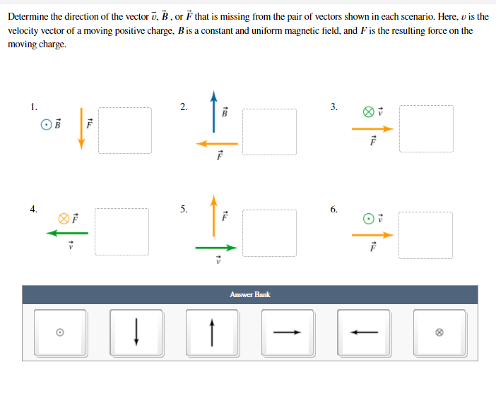 Determine the direction of the vector i, B , or ř that is missing from the pair of vectors shown in each scenario. Here, v is the
velocity vector of a moving positive charge, Bis a constant and uniform magnetic field, and F is the resulting force on the
moving charge.
1.
2.
3.
4.
5.
6.
Answer Bank
