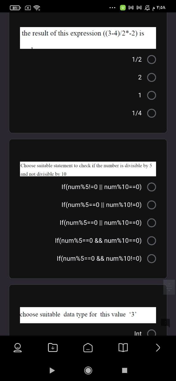 M M A ¿ r:0A
the result of this expression (3-4)/2*-2) is
1/2
2 O
1 O
1/4
Choose suitable statement to check if the number is divisible by 5
and not divisible by 10
If(num%5!=0 || num%10==0)
If(num%5==0 || num%10!=0)
If(num%5==0 || num%10==0)
If(num%5==0 && num%10=30)
If(num%5==0 && num%10!=0)
choose suitable data type for this value 3'
Int
>
