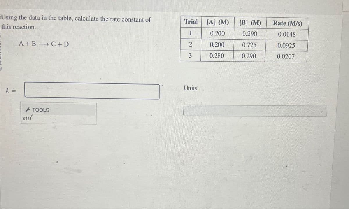 Using the data in the table, calculate the rate constant of
this reaction.
Trial
[A] (M)
[B] (M)
Rate (M/s)
1
0.200
0.290
0.0148
A+B C+D
2
0.200
0.725
0.0925
3
0.280
0.290
0.0207
k =
x10
TOOLS
Units