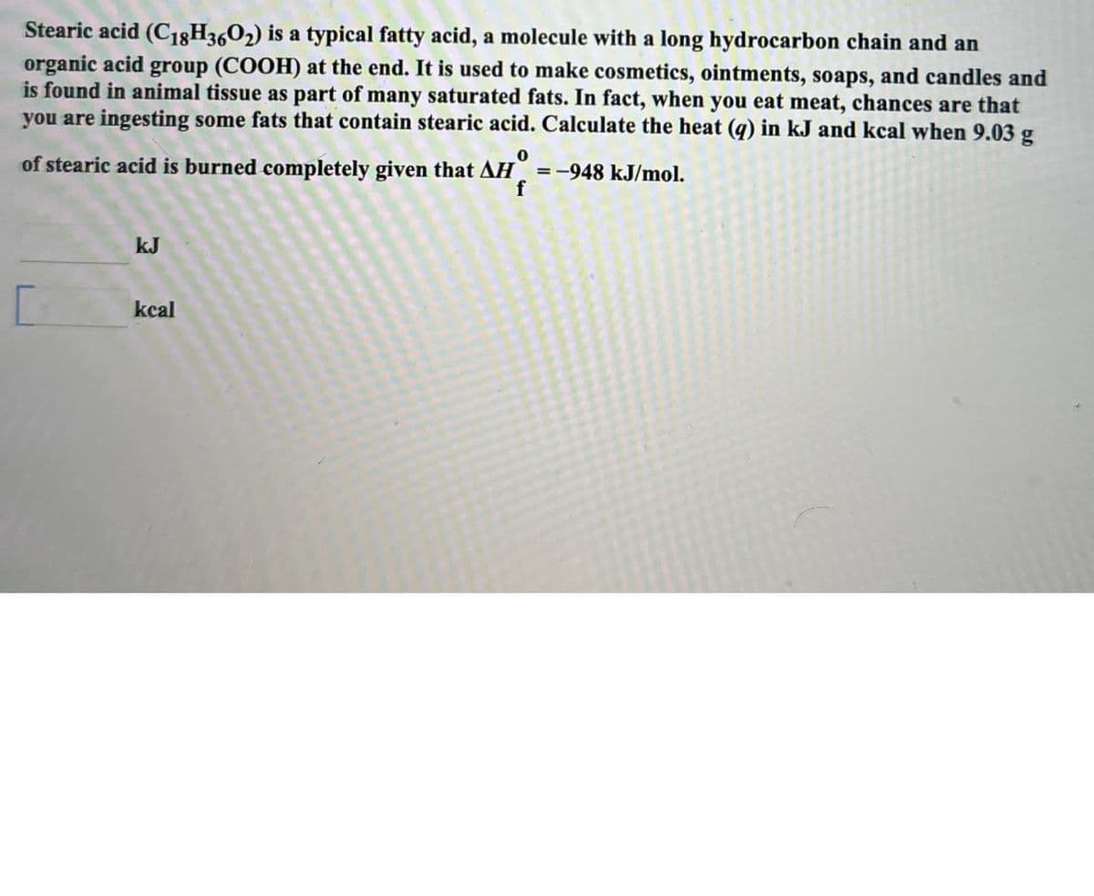 Stearic acid (C18H3602) is a typical fatty acid, a molecule with a long hydrocarbon chain and an
organic acid group (COOH) at the end. It is used to make cosmetics, ointments, soaps, and candles and
is found in animal tissue as part of many saturated fats. In fact, when you eat meat, chances are that
you are ingesting some fats that contain stearic acid. Calculate the heat (q) in kJ and kcal when 9.03 g
0
of stearic acid is burned completely given that AH=-948 kJ/mol.
f
KJ
kcal
