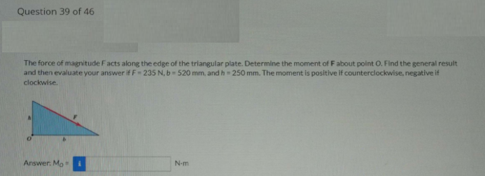 Question 39 of 46
The force of magnitude Facts along the edge of the triangular plate. Determine the moment of F about point O. Find the general result
and then evaluate your answer if F = 235 N, b = 520 mm, and h = 250 mm. The moment is positive if counterclockwise, negative if
clockwise.
Answer. Mo =
N-m
