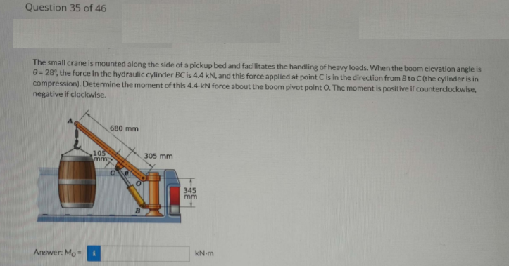 Question 35 of 46
The small crane is mounted along the side of a pickup bed and facilitates the handling of heavy loads. When the boom elevation angle is
0= 28°, the force in the hydraulic cylinder BC is 4.4 kN, and this force applied at point C is in the direction from B to C (the cylinder is in
compression). Determine the moment of this 4.4-kN force about the boom pivot point O. The moment is positive if counterclockwise,
negative if clockwise.
680 mm
105
mm
305 mm
345
mm
Answer: Mo-
kN-m
