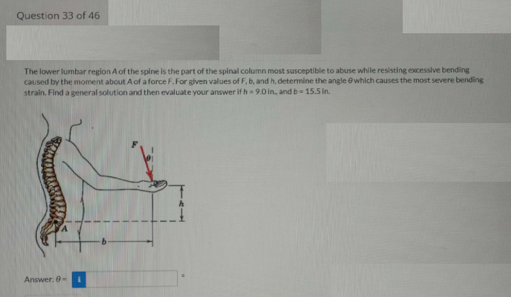 Question 33 of 46
The lower lumbar region A of the spine is the part of the spinal column most susceptible to abuse while resisting excessive bending
caused by the moment about A of a force F. For given values of F, b, and h, determine the angle e which causes the most severe bending
strain. Find a general solution and then evaluate your answer if h = 9.0 in., and b = 15.5 in.
Answer: 0-
