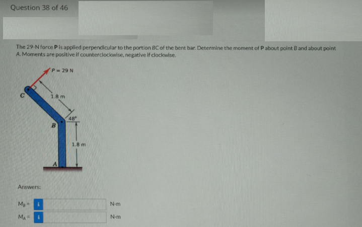 Question 38 of 46
The 29-N force Pis applied perpendicular to the portion BC of the bent bar. Determine the moment of P about point B and about point
A. Moments are positive if counterclockwise, negative if clockwise.
P- 29 N
1.8 m
48
B
1.8 m
Answers:
N-m
MA =
N-m
