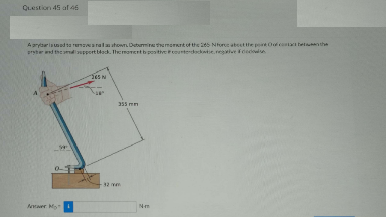 Question 45 of 46
A prybar is used to remove a nail as shown. Determine the moment of the 265-N force about the point O of contact between the
prybar and the small support block. The moment is positive if counterclockwise, negative if clockwise.
265 N
18
355 mm
59
0-T
32 mm
Answer: Mo =
N-m
