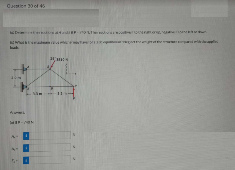 Question 30 of 46
(a) Determine the reactions at A and Eif P= 740 N. The reactions are positive if to the right or up, negative if to the left or down.
(b) What is the maximum value which P may have for static equilibrium? Neglect the weight of the structure compared with the applied
loads.
29 3810 N
2.0 m
3.3 m
3.3 m
Answers:
(a) If P = 740 N,
N.
N.
E =
z z
