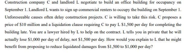 Construction company C and landlord L negotiate to build an office building for occupancy on
September 1. Landlord L wants to sign up commercial renters to occupy the building on September 1.
Unforeseeable causes often delay construction projects. C is willing to take this risk. C proposes a
price of $10 million and a liquidation clause requiring C to pay L $1,500 per day for completing the
building late. You are a lawyer hired by L to help on the contract. L tells you in private that he will
actually lose $1,000 per day of delay, not $1,500 per day. How would you explain to L that he might
benefit from proposing to reduce liquidated damages from $1,500 to $1,000 per day?
