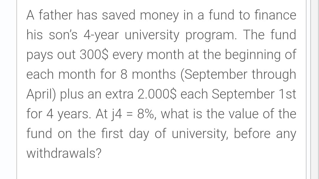 A father has saved money in a fund to finance
his son's 4-year university program. The fund
pays out 300$ every month at the beginning of
each month for 8 months (September through
April) plus an extra 2.000$ each September 1st
for 4 years. At j4 = 8%, what is the value of the
fund on the first day of university, before any
withdrawals?
