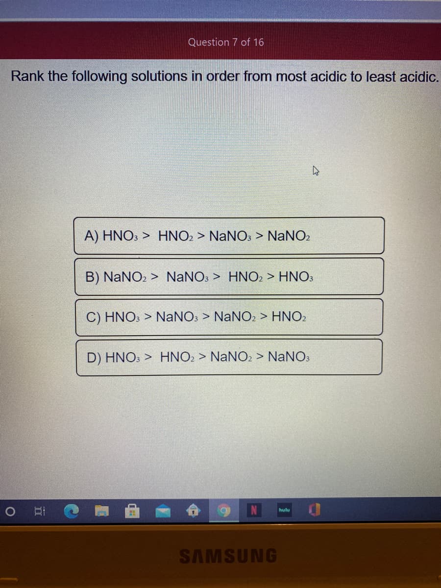 Question 7 of 16
Rank the following solutions in order from most acidic to least acidic.
A) HNO3 > HNO2 > NaNO: > NaNO2
B) NaNO2 > NaNO: > HNO2 > HNO3
C) HNO: > NANO: > NANO2 > HNO2
D) HNO: > HNO2 > NaNO2 > NaNO3
hulu
SAMSUNG
