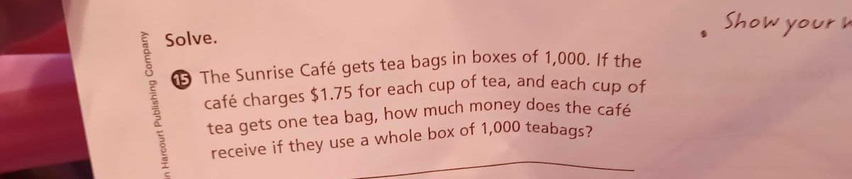 café charges $1.75 for each cup of tea, and each cup of
Solve.
Show your h
yourla
of tea, and each cup of
café charges $1.75 for each
tea gets one tea bag, how much money does the café
cup
in Harcourt Publishing Company
