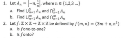 1. Let \( A_n = \left[-n, \frac{1}{n}\right] \) where \( n \in \{1, 2, 3, \ldots\} \)

   a. Find \( \bigcup_{n=1}^{\infty} A_n \) and \( \bigcap_{n=1}^{\infty} A_n \).

   b. Find \( \bigcup_{n=1}^{\infty} A_n \) and \( \bigcap_{n=1}^{\infty} A_n \).

2. Let \( f: \mathbb{Z} \times \mathbb{Z} \rightarrow \mathbb{Z} \times \mathbb{Z} \) be defined by \( f(m, n) = (3m + n, n^2) \).

   a. Is \( f \) one-to-one?

   b. Is \( f \) onto?