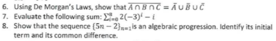 6. Using De Morgan's Laws, show that AnBnC=AUBUC
7. Evaluate the following sum: Σ2(-3)¹-i
8. Show that the sequence (5n-2)=1 is an algebraic progression. Identify its initial
term and its common difference.