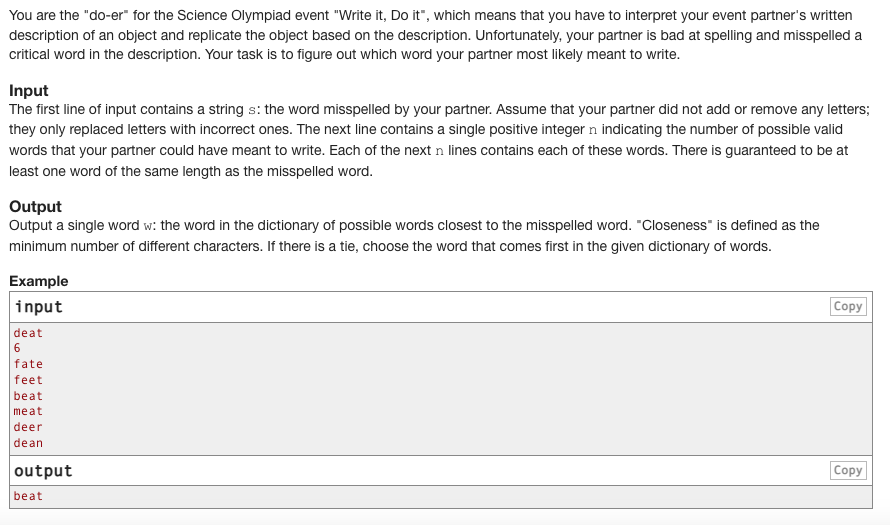 You are the "do-er" for the Science Olympiad event "Write it, Do it", which means that you have to interpret your event partner's written
description of an object and replicate the object based on the description. Unfortunately, your partner is bad at spelling and misspelled a
critical word in the description. Your task is to figure out which word your partner most likely meant to write.
Input
The first line of input contains a string s: the word misspelled by your partner. Assume that your partner did not add or remove any letters;
they only replaced letters with incorrect ones. The next line contains a single positive integer n indicating the number of possible valid
words that your partner could have meant to write. Each of the next n lines contains each of these words. There is guaranteed to be at
least one word of the same length as the misspelled word.
Output
Output a single word w: the word in the dictionary of possible words closest to the misspelled word. "Closeness" is defined as the
minimum number of different characters. If there is a tie, choose the word that comes first in the given dictionary of words.
Example
input
deat
6
fate
feet
beat
meat
deer
dean
output
beat
Copy
Copy