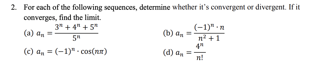 2. For each of the following sequences, determine whether it's convergent or divergent. If it
converges, find the limit.
3n +4 +5″
5n
(c) an = (-1)" · cos(nn)
(a) an
-
(b) an
(d) an
=
(-1)".n
n² + 1
4n
n!