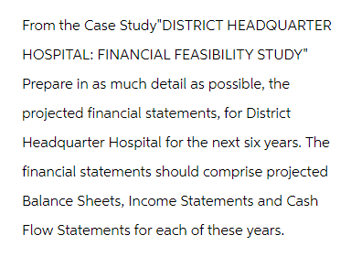 From the Case Study"DISTRICT HEADQUARTER
HOSPITAL: FINANCIAL FEASIBILITY STUDY"
Prepare in as much detail as possible, the
projected financial statements, for District
Headquarter Hospital for the next six years. The
financial statements should comprise projected
Balance Sheets, Income Statements and Cash
Flow Statements for each of these years.