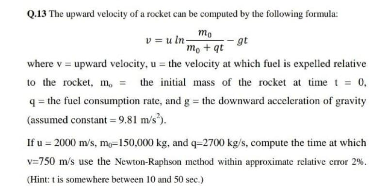 Q.13 The upward velocity of a rocket can be computed by the following formula:
mo
v=uln-
gt
mo + qt
where v = upward velocity, u = the velocity at which fuel is expelled relative
to the rocket, m, = the initial mass of the rocket at time t = 0,
q = the fuel consumption rate, and g = the downward acceleration of gravity
(assumed constant = 9.81 m/s²).
If u = 2000 m/s, mo-150,000 kg, and q-2700 kg/s, compute the time at which
v=750 m/s use the Newton-Raphson method within approximate relative error 2%.
(Hint: t is somewhere between 10 and 50 sec.)