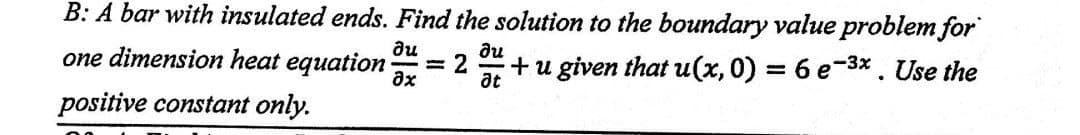 B: A bar with insulated ends. Find the solution to the boundary value problem for
one dimension heat equation
du
?х
+u given that u(x, 0) = 6 e-³x. Use the
-
positive constant only.
= 2
du
at