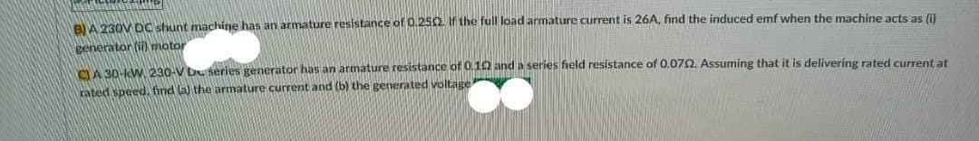 BA 230V Dc shunt machine has an armature resistance of 0.252 If the full load armature current is 26A, find the induced emf when the machine acts as ()
generator (i) motor
A 30-kW 230-V Du series generator has an armature resistance of 0.10 and a series field resistance of 0.072. Assuming that it is delivering rated current at
rated speed. find la) the armature current and (b) the generated voltage
